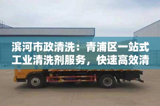 濱河市政清洗：青浦區一站式工業清洗劑服務，快速高效清洗，售后保障優惠多多！