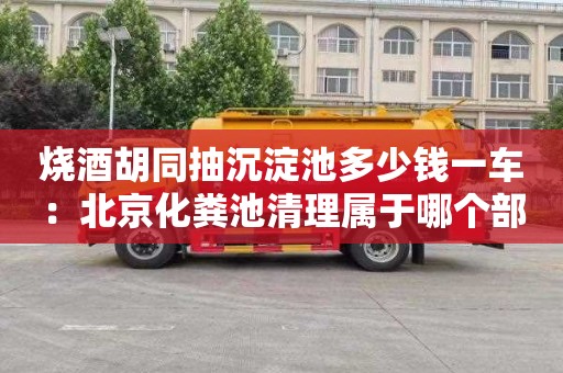 燒酒胡同抽沉淀池多少錢一車：北京化糞池清理屬于哪個部門