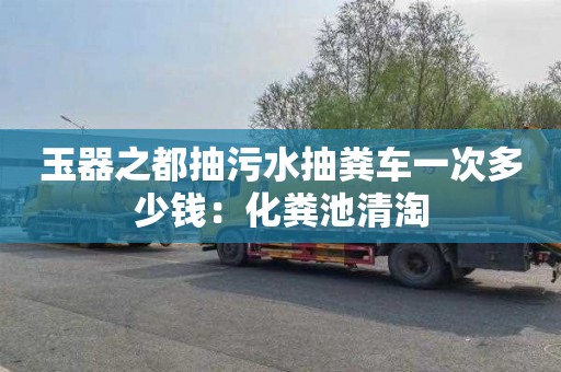 玉器之都抽污水抽糞車一次多少錢：化糞池清淘