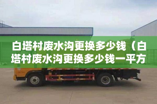 白塔村廢水溝更換多少錢（白塔村廢水溝更換多少錢一平方）