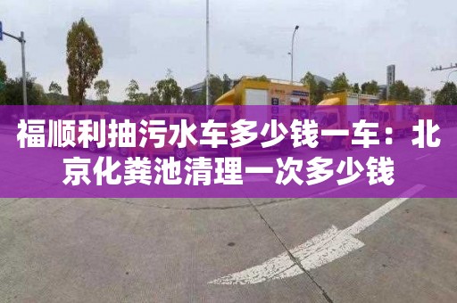 福順利抽污水車多少錢一車：北京化糞池清理一次多少錢