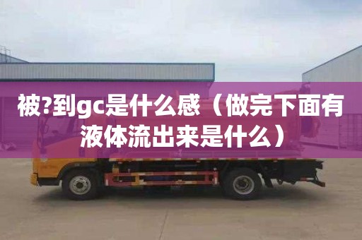 被?到gc是什么感（做完下面有液體流出來是什么）