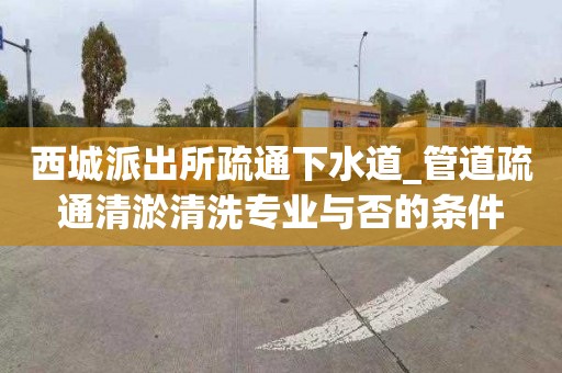 西城派出所疏通下水道_管道疏通清淤清洗專業與否的條件