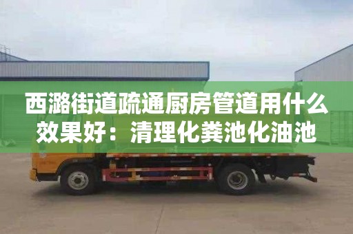 西潞街道疏通廚房管道用什么效果好：清理化糞池化油池