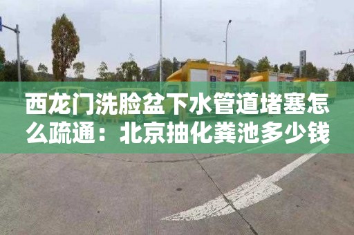 西龍門洗臉盆下水管道堵塞怎么疏通：北京抽化糞池多少錢一次