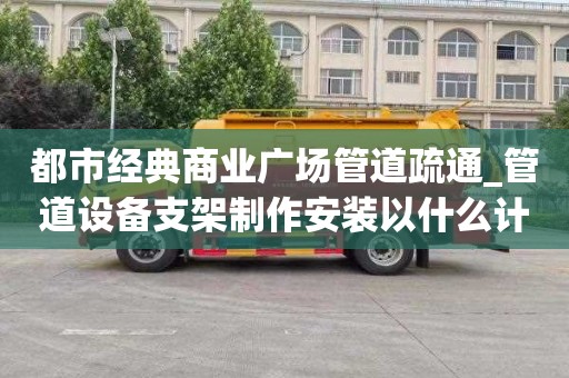 都市經典商業廣場管道疏通_管道設備支架制作安裝以什么計算一次要多少錢