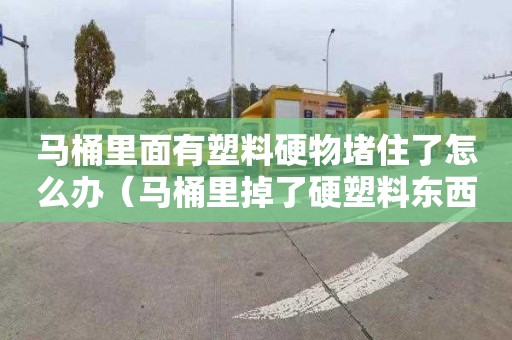 馬桶里面有塑料硬物堵住了怎么辦（馬桶里掉了硬塑料東西堵了怎么辦）