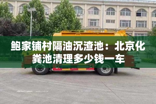 鮑家鋪村隔油沉渣池：北京化糞池清理多少錢一車