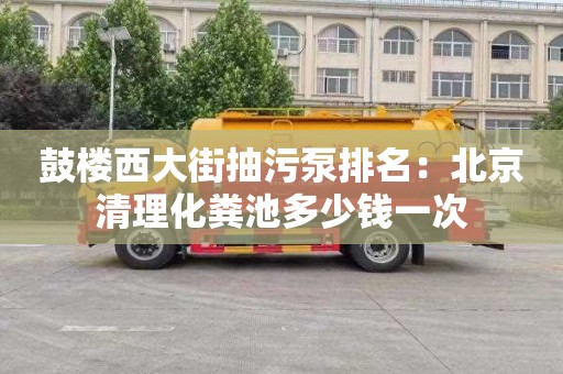 鼓樓西大街抽污泵排名：北京清理化糞池多少錢一次