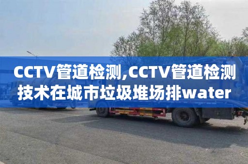 CCTV管道檢測(cè),CCTV管道檢測(cè)技術(shù)在城市垃圾堆場(chǎng)排water系統(tǒng)中的應(yīng)用現(xiàn)狀及規(guī)范化建設(shè)