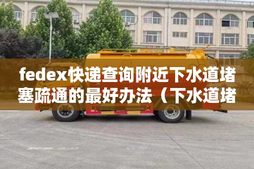 fedex快遞查詢附近下水道堵塞疏通的最好辦法（下水道堵塞疏通的最好辦法小蘇打怎么清理）