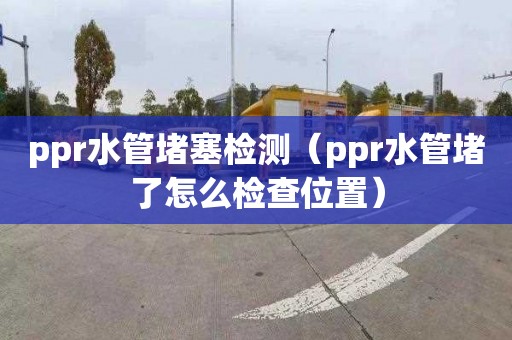 ppr水管堵塞檢測（ppr水管堵了怎么檢查位置）