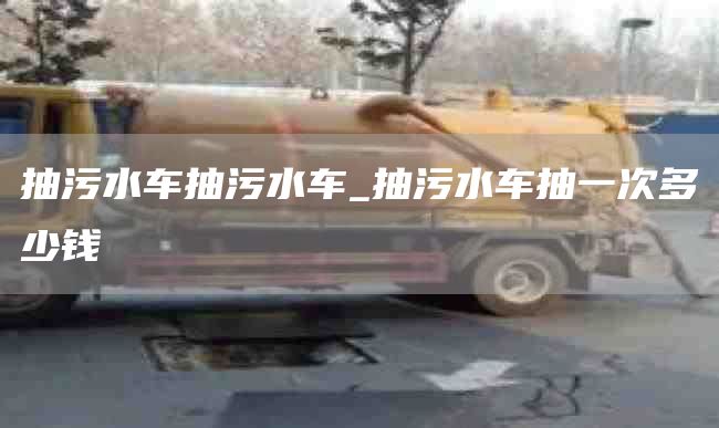 抽污水車抽污水車_抽污水車抽一次多少錢